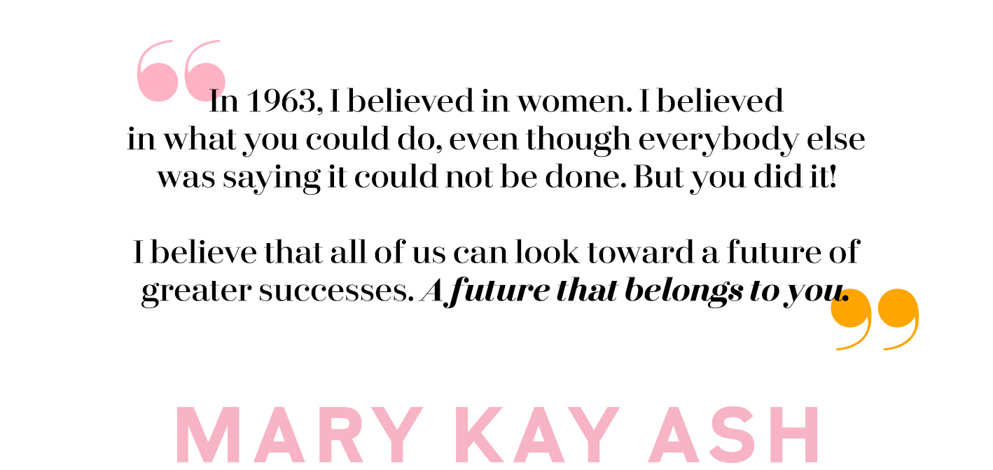 A quote from founder Mary Kay Ash that reads: In 1963, I believed in women. I believed in what you could do, even though everybody else was saying it could not be done. But you did it! I believe that all of us can look toward a future of greater successes. A future that belongs to you.